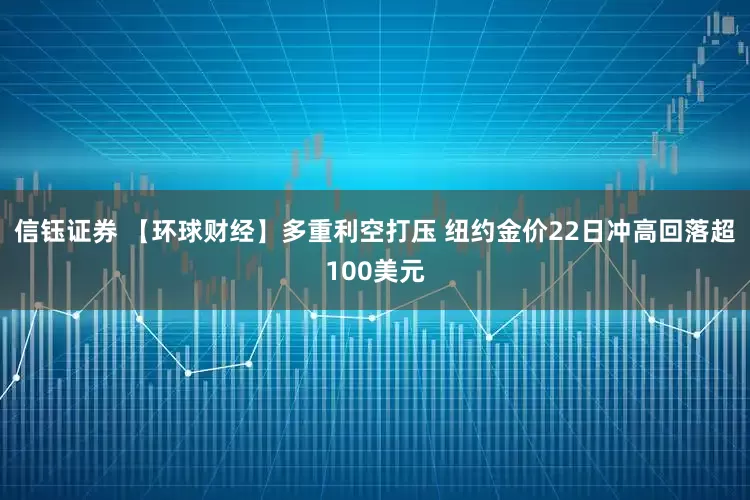 信钰证券 【环球财经】多重利空打压 纽约金价22日冲高回落超100美元