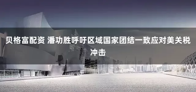 贝格富配资 潘功胜呼吁区域国家团结一致应对美关税冲击