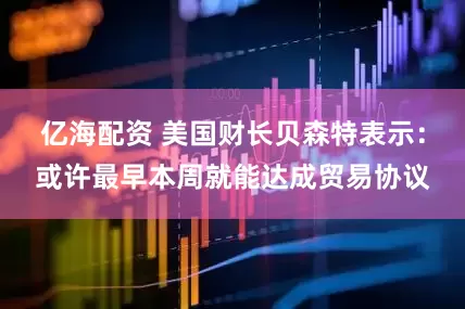亿海配资 美国财长贝森特表示：或许最早本周就能达成贸易协议