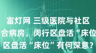 富灯网 三级医院与社区医院共建联合病房，闵行区盘活“床位”有何深意？