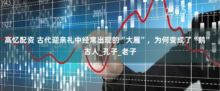 高忆配资 古代迎亲礼中经常出现的“大雁”，为何变成了“鹅”_古人_孔子_老子