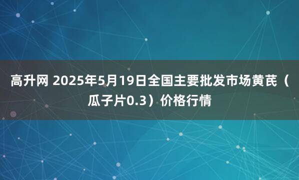 高升网 2025年5月19日全国主要批发市场黄芪（瓜子片0.3）价格行情