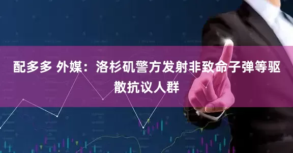 配多多 外媒：洛杉矶警方发射非致命子弹等驱散抗议人群