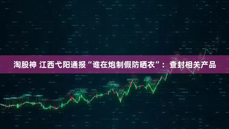 淘股神 江西弋阳通报“谁在炮制假防晒衣”：查封相关产品