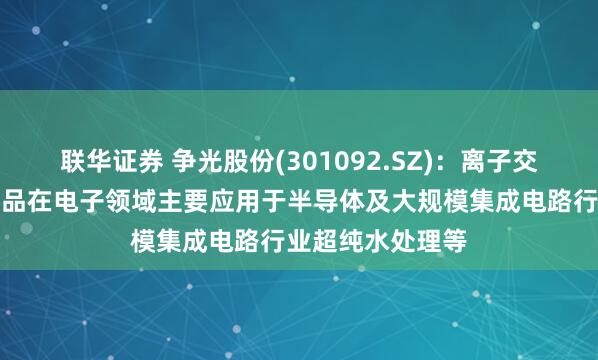 联华证券 争光股份(301092.SZ)：离子交换与吸附树脂产品在电子领域主要应用于半导体及大规模集成电路行业超纯水处理等