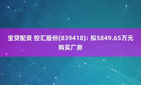 宝贷配资 控汇股份(839418): 拟5849.65万元购买厂房