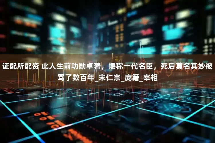 证配所配资 此人生前功勋卓著，堪称一代名臣，死后莫名其妙被骂了数百年_宋仁宗_庞籍_宰相