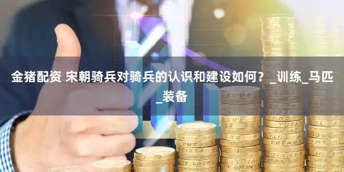 金猪配资 宋朝骑兵对骑兵的认识和建设如何？_训练_马匹_装备