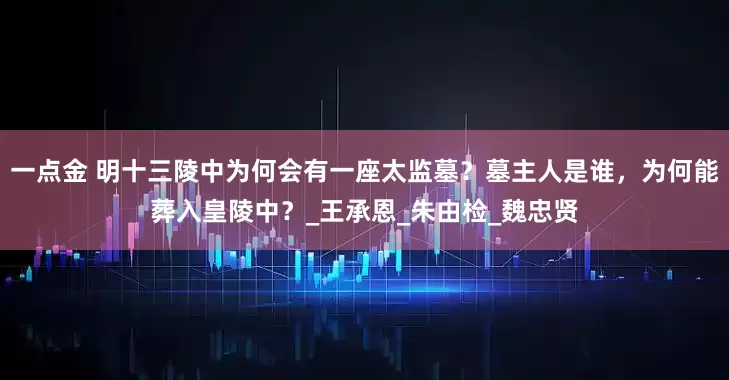 一点金 明十三陵中为何会有一座太监墓？墓主人是谁，为何能葬入皇陵中？_王承恩_朱由检_魏忠贤