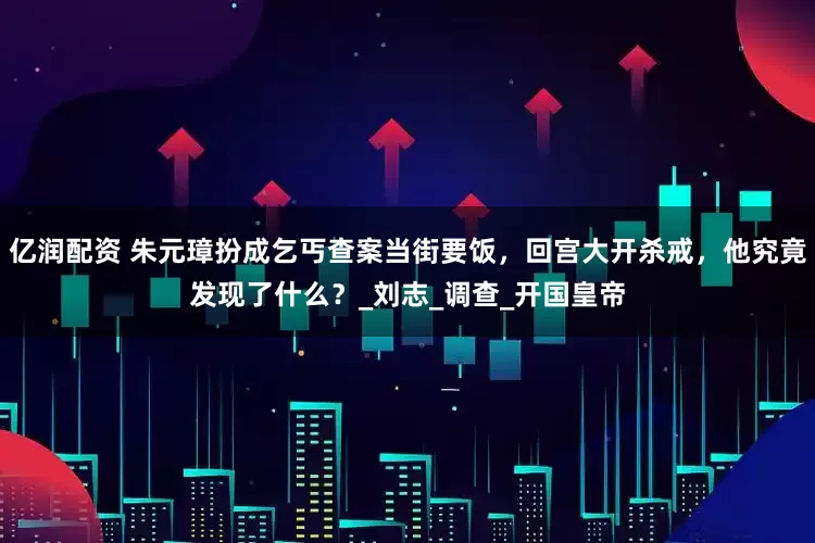 亿润配资 朱元璋扮成乞丐查案当街要饭，回宫大开杀戒，他究竟发现了什么？_刘志_调查_开国皇帝