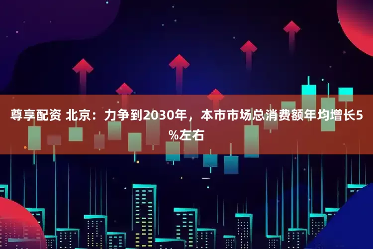 尊享配资 北京：力争到2030年，本市市场总消费额年均增长5%左右