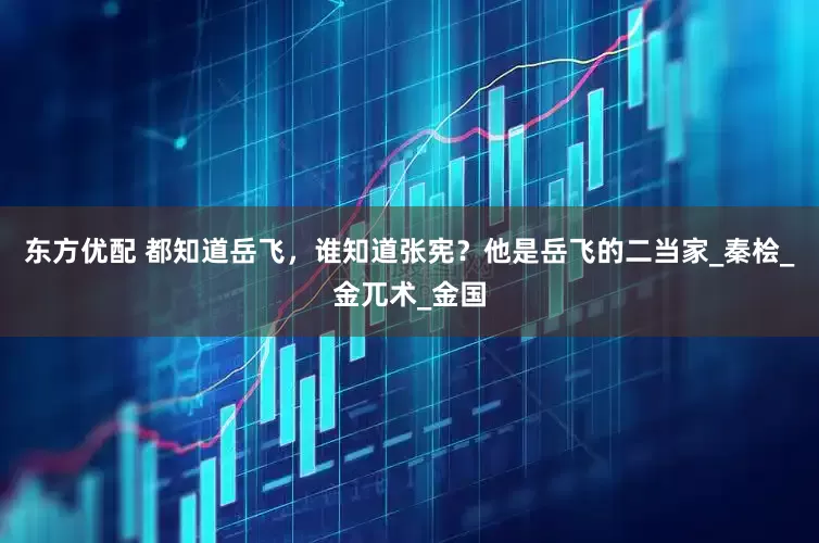 东方优配 都知道岳飞，谁知道张宪？他是岳飞的二当家_秦桧_金兀术_金国