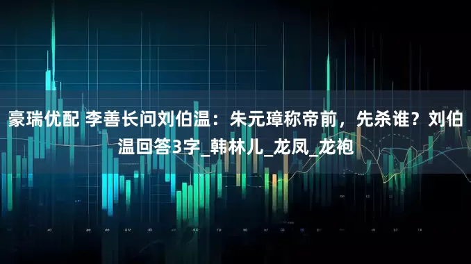 豪瑞优配 李善长问刘伯温：朱元璋称帝前，先杀谁？刘伯温回答3字_韩林儿_龙凤_龙袍