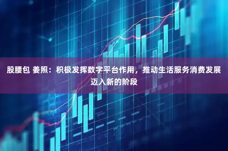 股腰包 姜照：积极发挥数字平台作用，推动生活服务消费发展迈入新的阶段