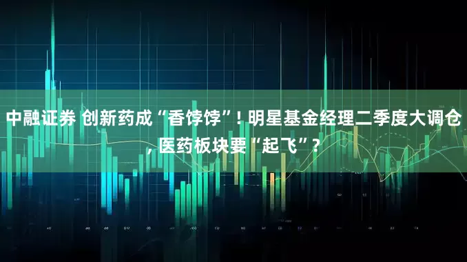 中融证券 创新药成“香饽饽”! 明星基金经理二季度大调仓, 医药板块要“起飞”?