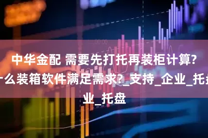 中华金配 需要先打托再装柜计算?什么装箱软件满足需求?_支持_企业_托盘