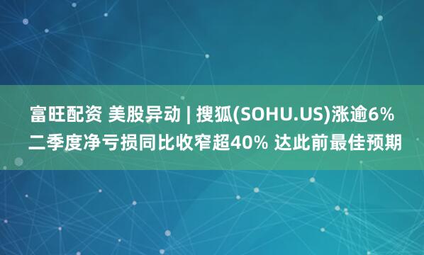 富旺配资 美股异动 | 搜狐(SOHU.US)涨逾6% 二季度净亏损同比收窄超40% 达此前最佳预期