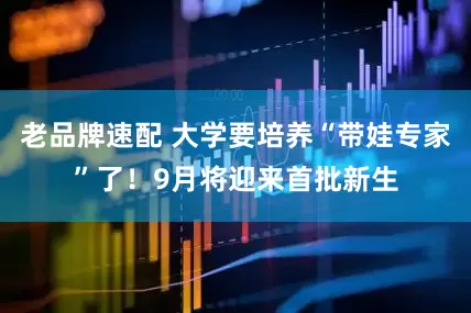 老品牌速配 大学要培养“带娃专家”了！9月将迎来首批新生