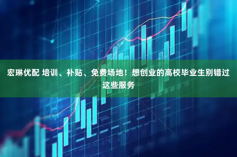 宏琳优配 培训、补贴、免费场地！想创业的高校毕业生别错过这些服务