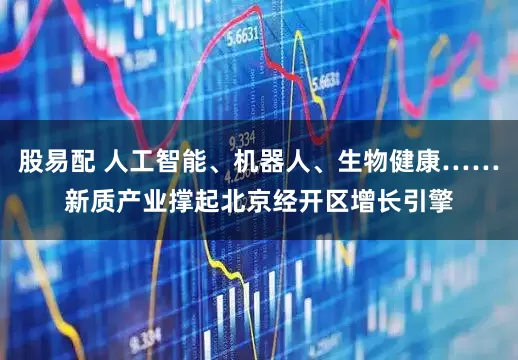 股易配 人工智能、机器人、生物健康……新质产业撑起北京经开区增长引擎