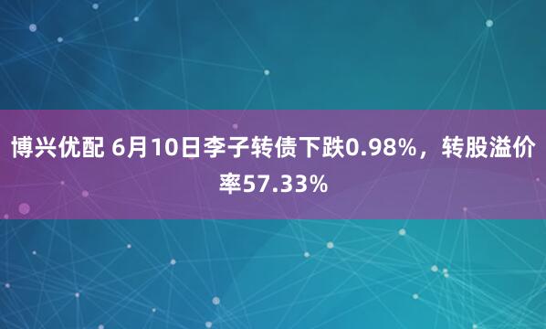 博兴优配 6月10日李子转债下跌0.98%，转股溢价率57.33%