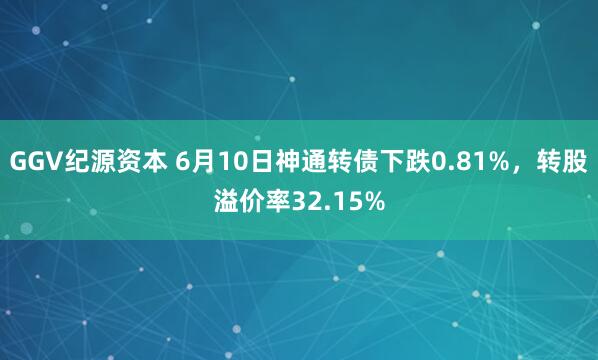 GGV纪源资本 6月10日神通转债下跌0.81%，转股溢价率32.15%