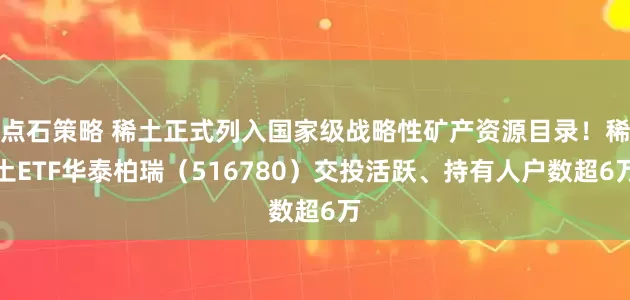 点石策略 稀土正式列入国家级战略性矿产资源目录！稀土ETF华泰柏瑞（516780）交投活跃、持有人户数超6万