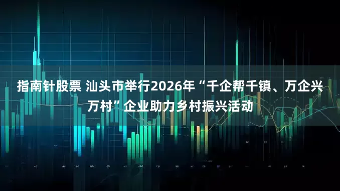 指南针股票 汕头市举行2026年“千企帮千镇、万企兴万村”企业助力乡村振兴活动